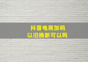 抖音电商加码以旧换新可以吗