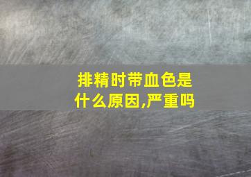 排精时带血色是什么原因,严重吗