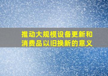 推动大规模设备更新和消费品以旧换新的意义