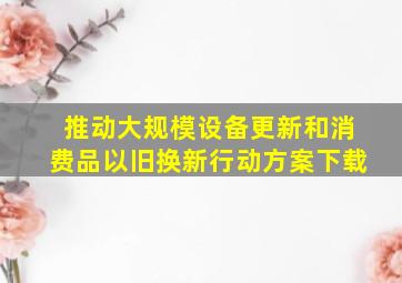 推动大规模设备更新和消费品以旧换新行动方案下载