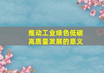 推动工业绿色低碳高质量发展的意义