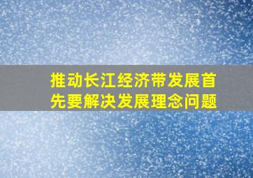 推动长江经济带发展首先要解决发展理念问题