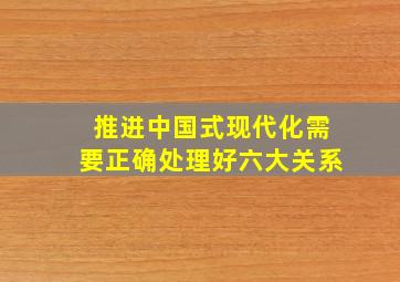 推进中国式现代化需要正确处理好六大关系