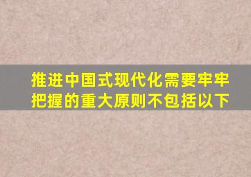 推进中国式现代化需要牢牢把握的重大原则不包括以下