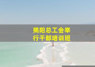 揭阳总工会举行干部培训班