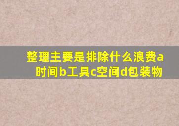 整理主要是排除什么浪费a时间b工具c空间d包装物