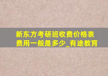 新东方考研班收费价格表 费用一般是多少_有途教育