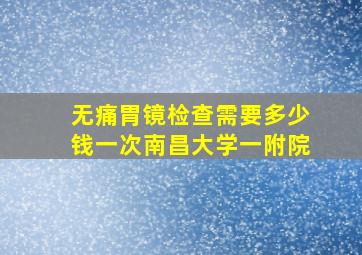 无痛胃镜检查需要多少钱一次南昌大学一附院