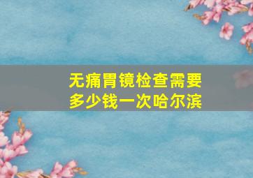 无痛胃镜检查需要多少钱一次哈尔滨