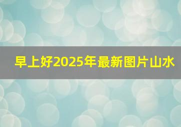 早上好2025年最新图片山水