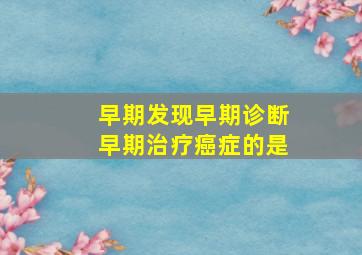 早期发现早期诊断早期治疗癌症的是