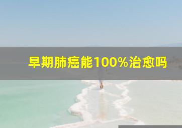 早期肺癌能100%治愈吗