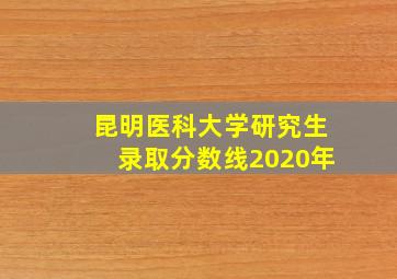 昆明医科大学研究生录取分数线2020年