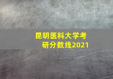 昆明医科大学考研分数线2021