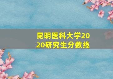 昆明医科大学2020研究生分数线