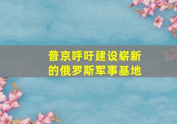 普京呼吁建设崭新的俄罗斯军事基地