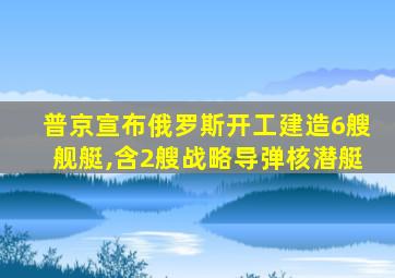 普京宣布俄罗斯开工建造6艘舰艇,含2艘战略导弹核潜艇