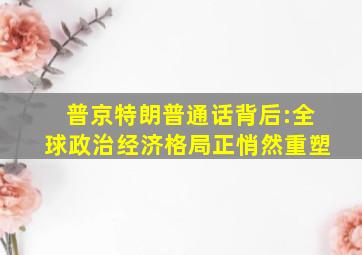 普京特朗普通话背后:全球政治经济格局正悄然重塑