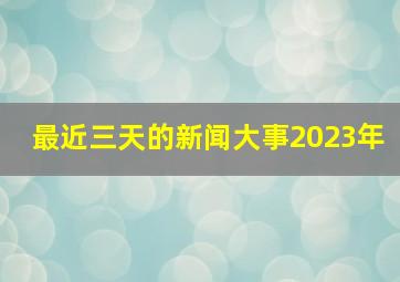 最近三天的新闻大事2023年