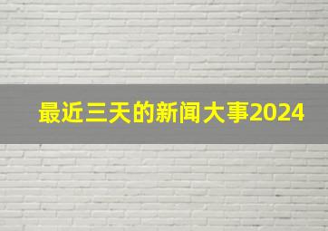 最近三天的新闻大事2024