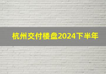 杭州交付楼盘2024下半年