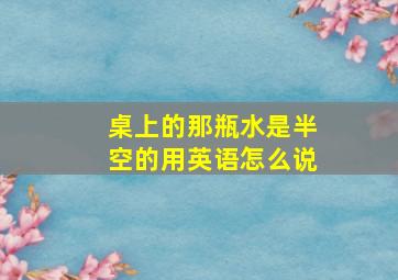 桌上的那瓶水是半空的用英语怎么说