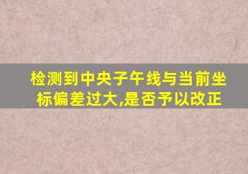 检测到中央子午线与当前坐标偏差过大,是否予以改正