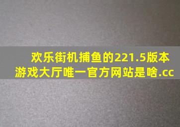 欢乐街机捕鱼的221.5版本游戏大厅唯一官方网站是啥.cc