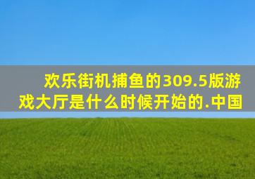 欢乐街机捕鱼的309.5版游戏大厅是什么时候开始的.中国