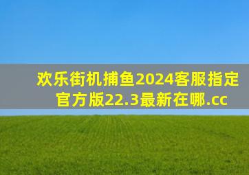 欢乐街机捕鱼2024客服指定官方版22.3最新在哪.cc