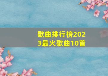 歌曲排行榜2023最火歌曲10首