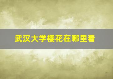 武汉大学樱花在哪里看