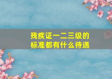 残疾证一二三级的标准都有什么待遇