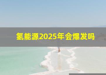 氢能源2025年会爆发吗