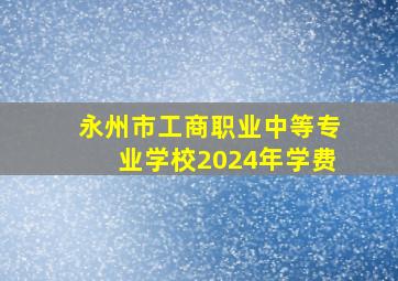 永州市工商职业中等专业学校2024年学费