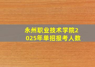 永州职业技术学院2025年单招报考人数