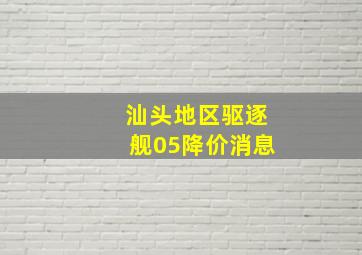 汕头地区驱逐舰05降价消息