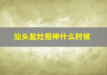 汕头盐灶拖神什么时候