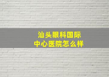 汕头眼科国际中心医院怎么样