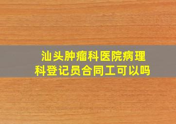 汕头肿瘤科医院病理科登记员合同工可以吗