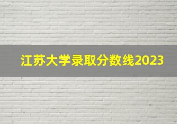 江苏大学录取分数线2023