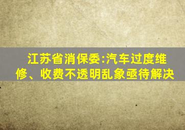 江苏省消保委:汽车过度维修、收费不透明乱象亟待解决