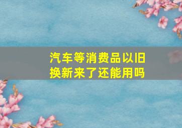 汽车等消费品以旧换新来了还能用吗