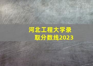 河北工程大学录取分数线2023