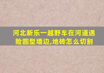 河北新乐一越野车在河道遇险圆型墙边,地砖怎么切割