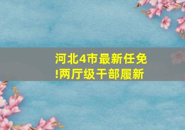 河北4市最新任免!两厅级干部履新