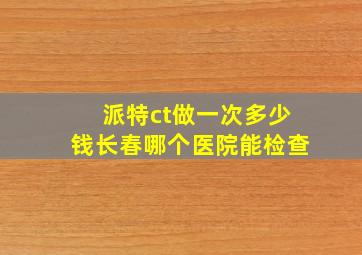 派特ct做一次多少钱长春哪个医院能检查