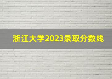 浙江大学2023录取分数线