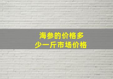 海参的价格多少一斤市场价格