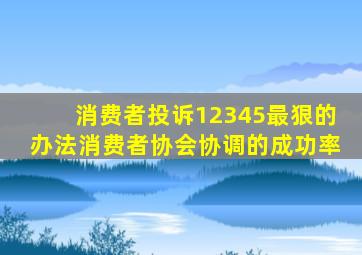 消费者投诉12345最狠的办法消费者协会协调的成功率